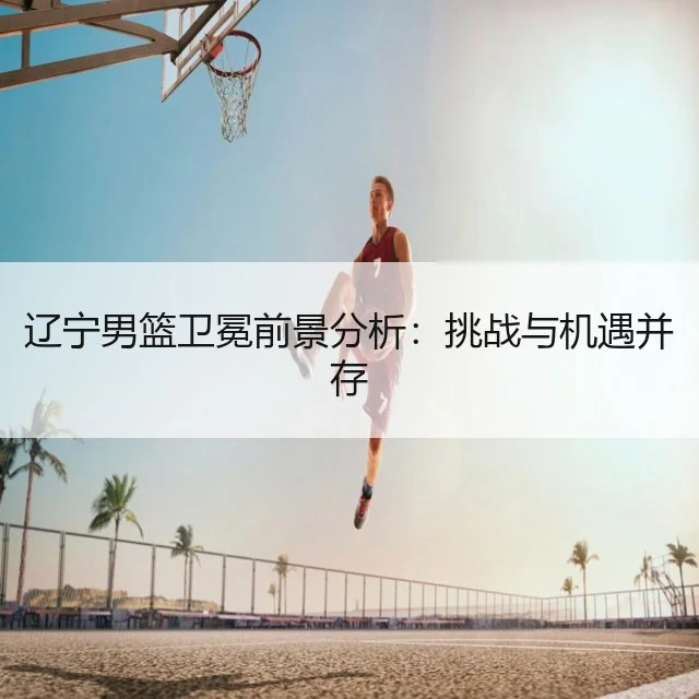 辽宁男篮卫冕前景分析：挑战与机遇并存